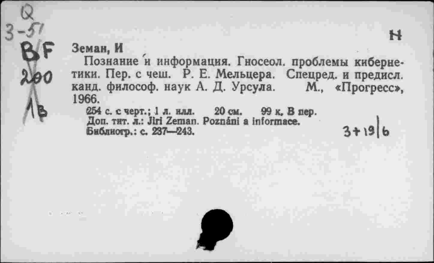 ﻿Земан, И
Познание и информация. Гносеол. проблемы кибернетики. Пер. с чеш. Р. Е. Мельцера. Спецред. и предисл. канд. философ, наук А. Д. Урсула. М., сПрогресс», 1966.
254 с. с черт.; 1 л. илл. 20 см. 99 к. В пер.
Доп. тит. л.: Jiri Zeman. Pozn&ni a informace.
библио.?.; с. 237—243.	3 *191 Ь